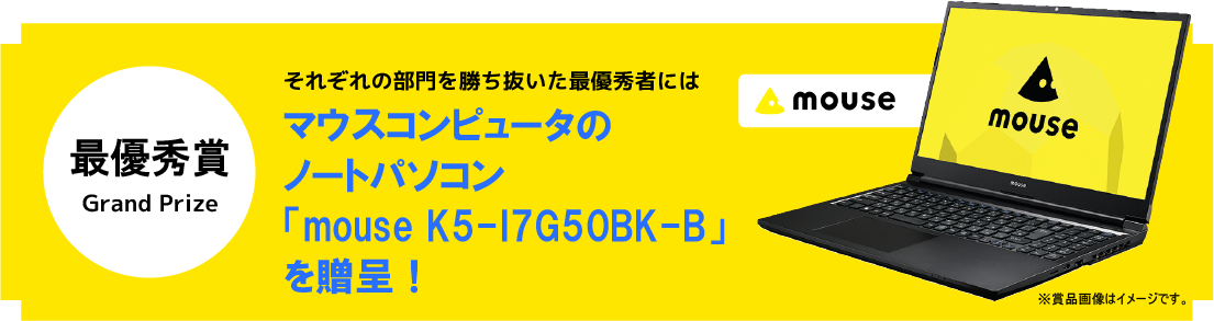 最優秀作品賞 Grand Prize それぞれの部門を勝ち抜いた最優秀者にはマウスコンピューターのノートパソコン「mouse K5」を贈呈！※賞品画像はイメージです。