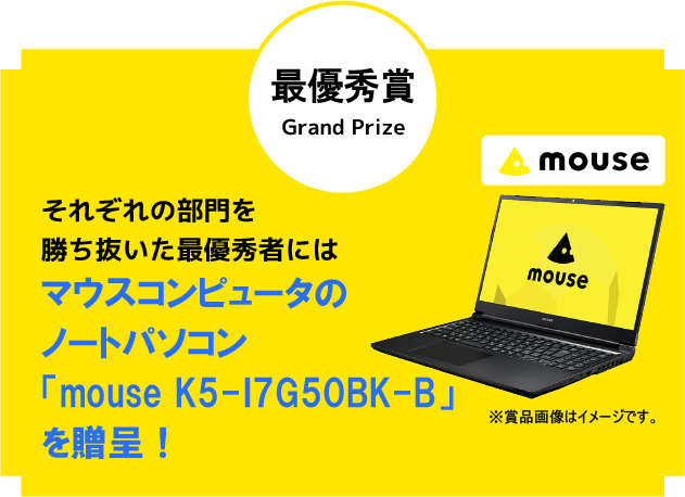 最優秀作品賞 Grand Prize それぞれの部門を勝ち抜いた最優秀者にはマウスコンピューターのノートパソコン「mouse K5」を贈呈！※賞品画像はイメージです。