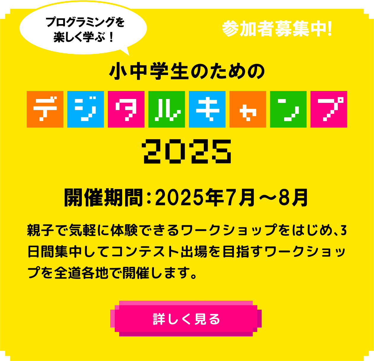 プログラミングを楽しく学ぶ！小中学生のためのデジタルキャンプ2024開催 親子で気軽に体験できるワークショップをはじめ、3日間集中してコンテスト出場を目指すワークショップも開催します。開催期間：2025年7月～8月