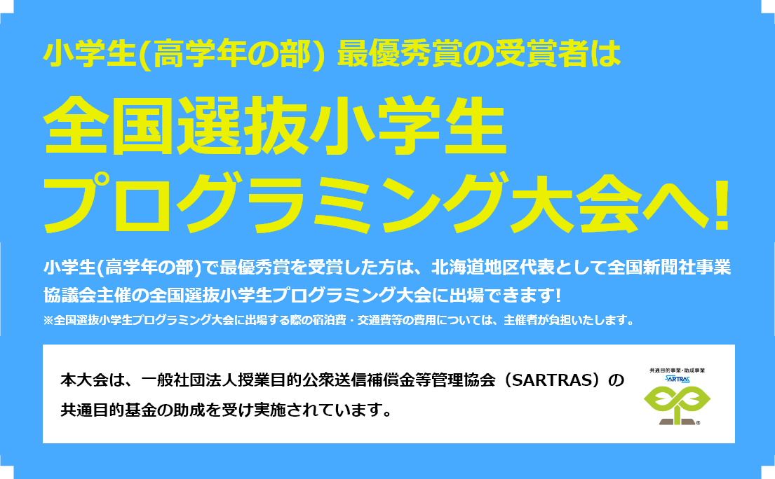小学生（高学年の部）最優秀作品賞の受賞者は全国大会へ！小学生（高学年の部）で最優秀作品賞を受賞した方は、北海道地区代表として全国新聞社事業競技会主催の全国選抜小学生プログラミング大会に出場できます！※全国選抜小学生プログラミング大会に出場する際の宿泊費・交通費等の費用については、主催者が負担いたします。