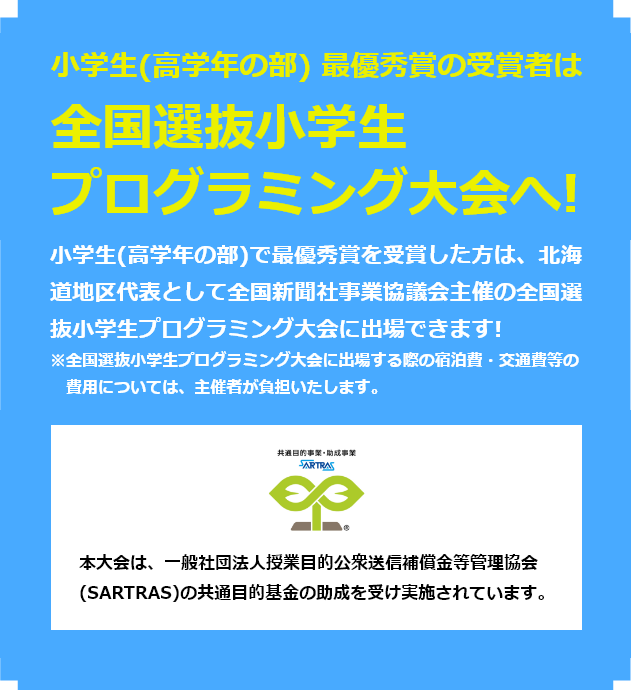 小学生（高学年の部）最優秀作品賞の受賞者は全国大会へ！小学生（高学年の部）で最優秀作品賞を受賞した方は、北海道地区代表として全国新聞社事業競技会主催の全国選抜小学生プログラミング大会に出場できます！※全国選抜小学生プログラミング大会に出場する際の宿泊費・交通費等の費用については、主催者が負担いたします。