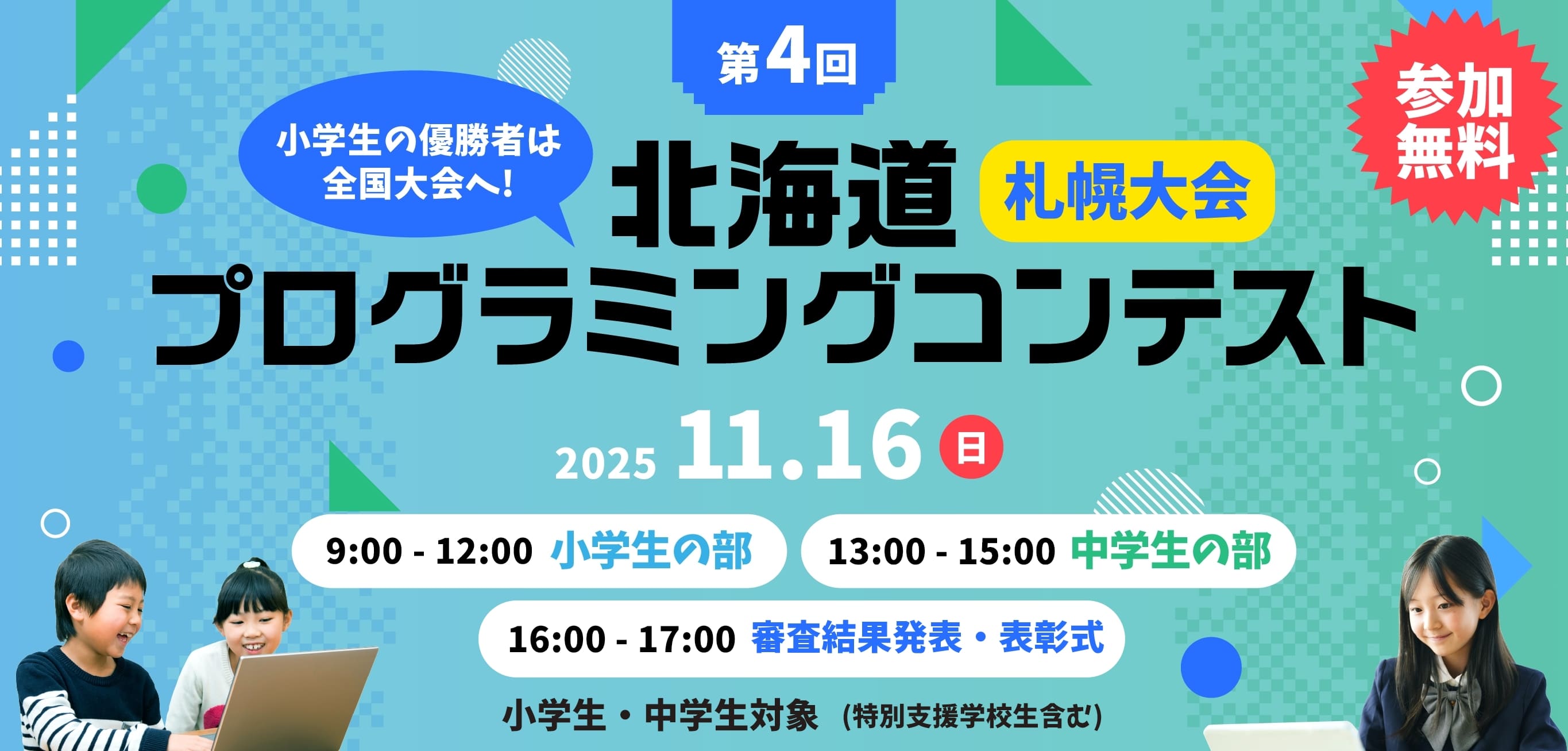 参加無料 小学生の優勝者は全国大会へ! 第4回 北海道プログラミングコンテスト 小学生・中学生対象（特別支援学校生含む） 11月16日(日) 9:00-12:00 小学生の部 / 13:00-15:00 中学生の部 / 16:00-17:00 審査結果発表・表彰式